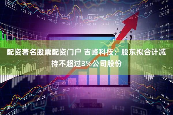 配资著名股票配资门户 吉峰科技：股东拟合计减持不超过3%公司股份