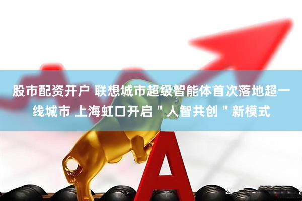 股市配资开户 联想城市超级智能体首次落地超一线城市 上海虹口开启＂人智共创＂新模式