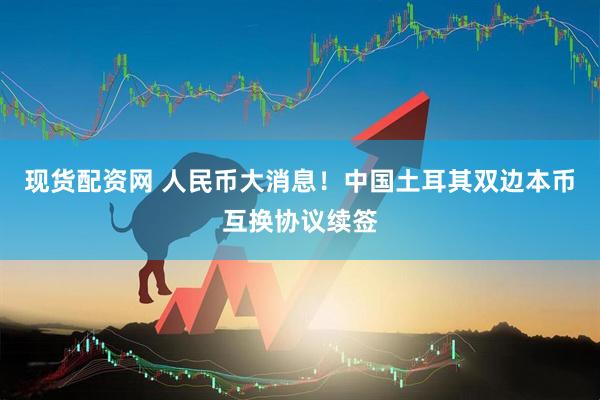 现货配资网 人民币大消息！中国土耳其双边本币互换协议续签
