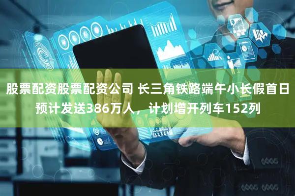 股票配资股票配资公司 长三角铁路端午小长假首日预计发送386万人，计划增开列车152列
