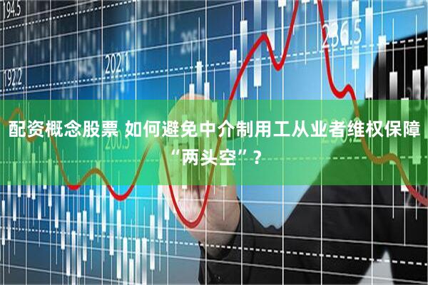 配资概念股票 如何避免中介制用工从业者维权保障“两头空”？