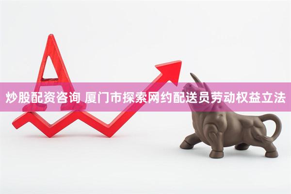炒股配资咨询 厦门市探索网约配送员劳动权益立法