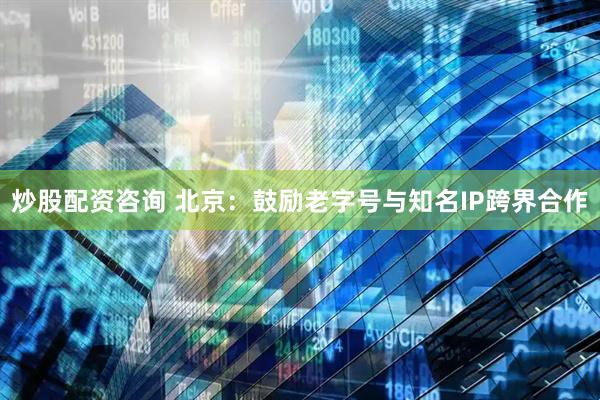 炒股配资咨询 北京：鼓励老字号与知名IP跨界合作