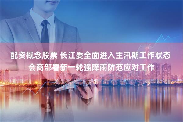配资概念股票 长江委全面进入主汛期工作状态 会商部署新一轮强降雨防范应对工作
