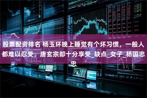 股票配资排名 杨玉环晚上睡觉有个坏习惯，一般人都难以忍受，唐玄宗却十分享受_缺点_女子_杨国忠