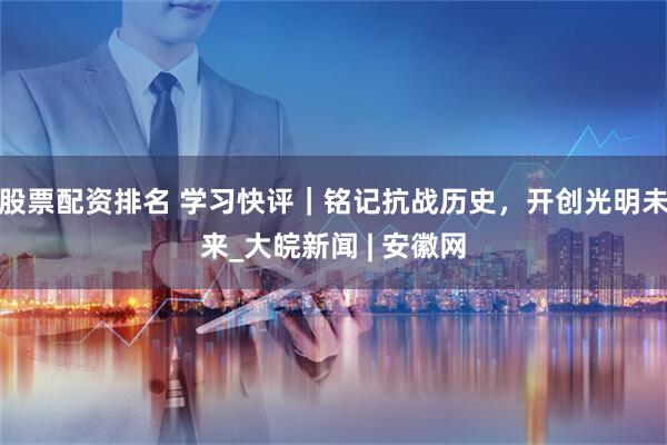 股票配资排名 学习快评｜铭记抗战历史，开创光明未来_大皖新闻 | 安徽网