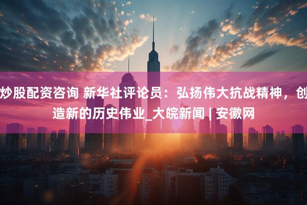 炒股配资咨询 新华社评论员：弘扬伟大抗战精神，创造新的历史伟业_大皖新闻 | 安徽网