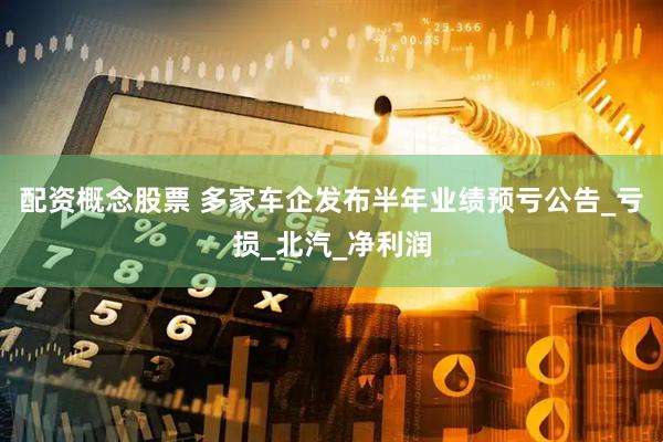 配资概念股票 多家车企发布半年业绩预亏公告_亏损_北汽_净利润