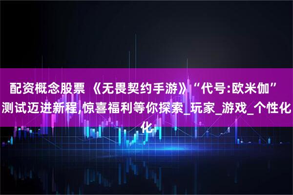 配资概念股票 《无畏契约手游》“代号:欧米伽” 测试迈进新程,惊喜福利等你探索_玩家_游戏_个性化