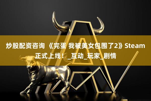炒股配资咨询 《完蛋 我被美女包围了2》Steam正式上线！_互动_玩家_剧情