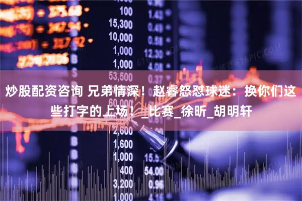 炒股配资咨询 兄弟情深！赵睿怒怼球迷：换你们这些打字的上场！_比赛_徐昕_胡明轩