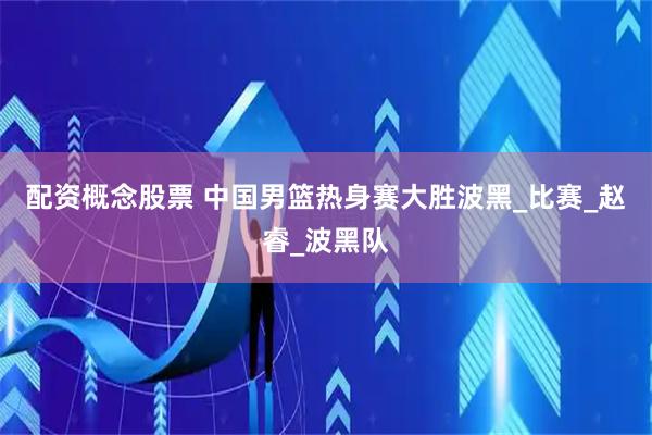 配资概念股票 中国男篮热身赛大胜波黑_比赛_赵睿_波黑队