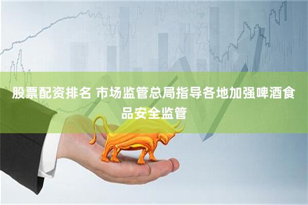 股票配资排名 市场监管总局指导各地加强啤酒食品安全监管