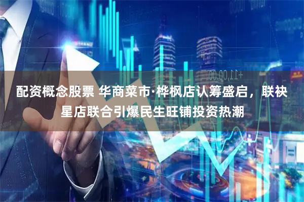 配资概念股票 华商菜市·桦枫店认筹盛启，联袂星店联合引爆民生旺铺投资热潮
