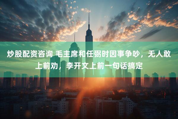 炒股配资咨询 毛主席和任弼时因事争吵，无人敢上前劝，李开文上前一句话搞定