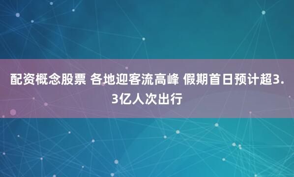 配资概念股票 各地迎客流高峰 假期首日预计超3.3亿人次出行