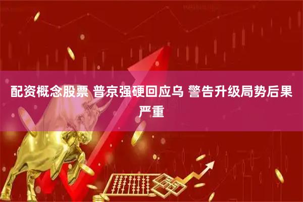 配资概念股票 普京强硬回应乌 警告升级局势后果严重