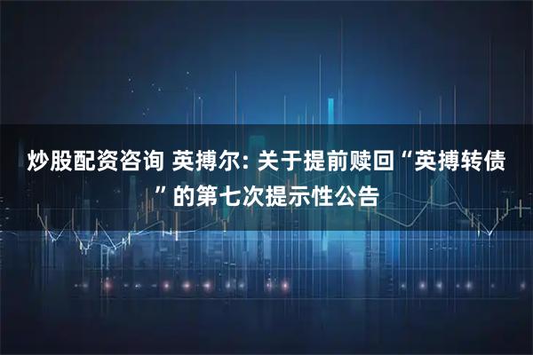 炒股配资咨询 英搏尔: 关于提前赎回“英搏转债”的第七次提示性公告