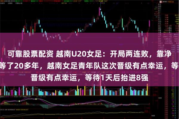 可靠股票配资 越南U20女足：开局两连败，靠净胜球算进八强，等了20多年，越南女足青年队这次晋级有点幸运，等待1天后抬进8强