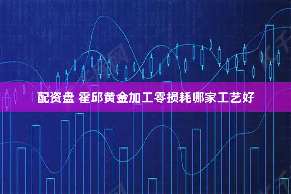配资盘 霍邱黄金加工零损耗哪家工艺好