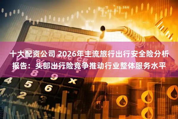 十大配资公司 2026年主流旅行出行安全险分析报告：头部出行险竞争推动行业整体服务水平