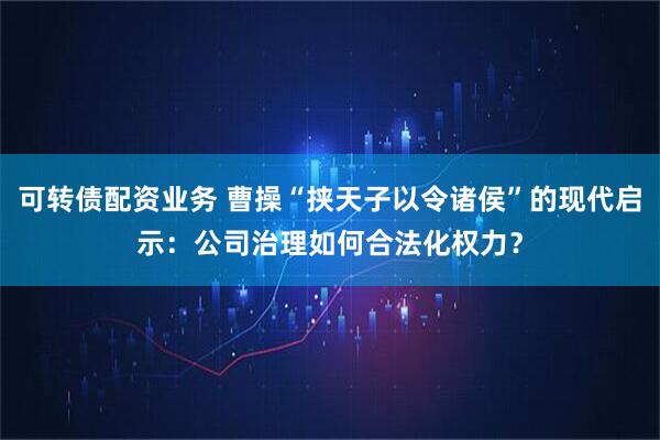 可转债配资业务 曹操“挟天子以令诸侯”的现代启示：公司治理如何合法化权力？