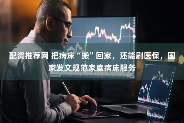 配资推荐网 把病床“搬”回家，还能刷医保，国家发文规范家庭病床服务
