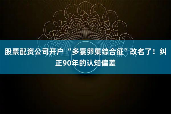股票配资公司开户 “多囊卵巢综合征”改名了！纠正90年的认知偏差