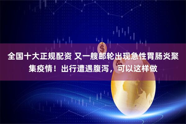全国十大正规配资 又一艘邮轮出现急性胃肠炎聚集疫情！出行遭遇腹泻，可以这样做