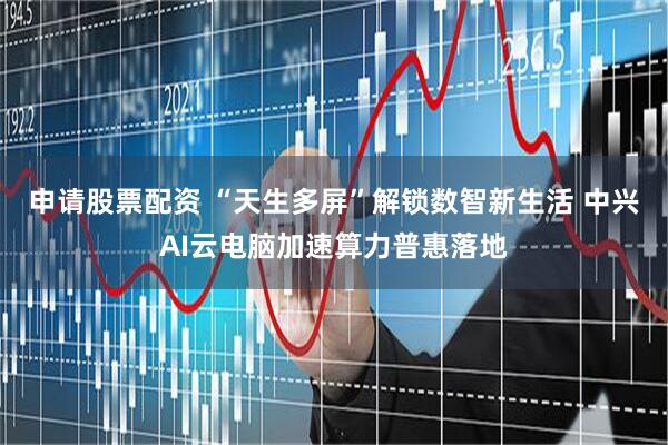 申请股票配资 “天生多屏”解锁数智新生活 中兴AI云电脑加速算力普惠落地
