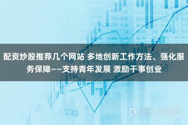 配资炒股推荐几个网站 多地创新工作方法、强化服务保障——支持青年发展 激励干事创业