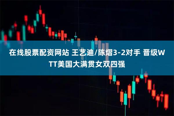 在线股票配资网站 王艺迪/陈熠3-2对手 晋级WTT美国大满贯女双四强