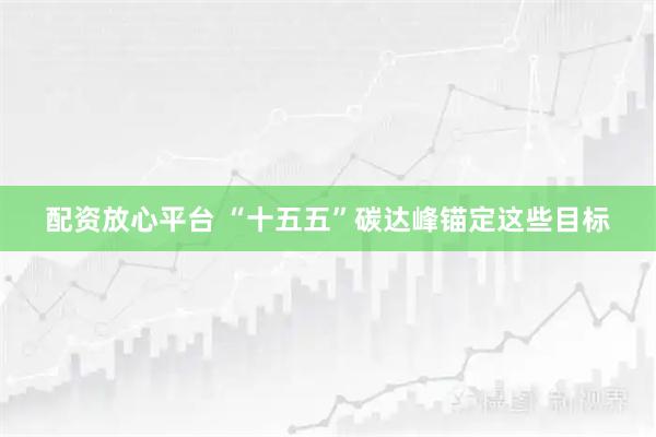 配资放心平台 “十五五”碳达峰锚定这些目标