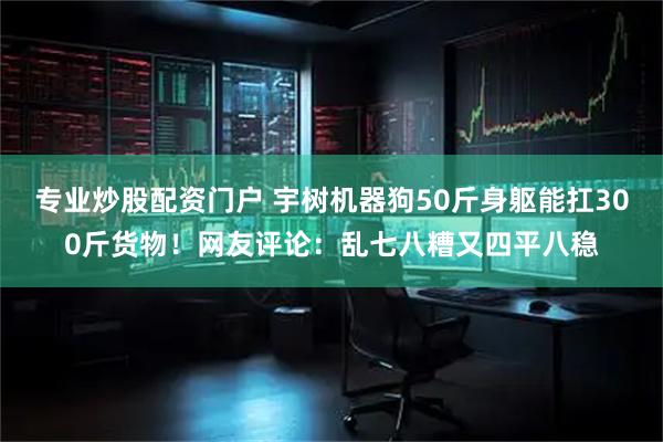 专业炒股配资门户 宇树机器狗50斤身躯能扛300斤货物！网友评论：乱七八糟又四平八稳