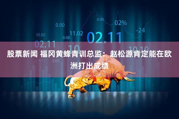 股票新闻 福冈黄蜂青训总监：赵松源肯定能在欧洲打出成绩