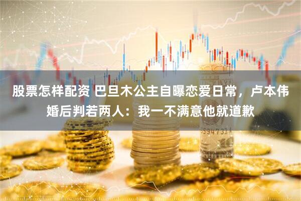 股票怎样配资 巴旦木公主自曝恋爱日常，卢本伟婚后判若两人：我一不满意他就道歉