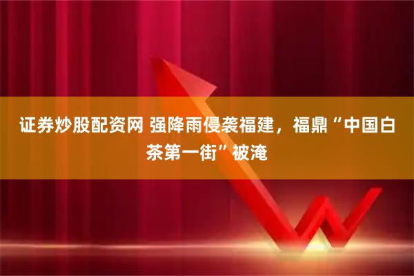 证券炒股配资网 强降雨侵袭福建，福鼎“中国白茶第一街”被淹
