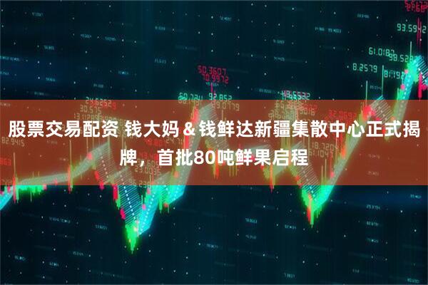 股票交易配资 钱大妈＆钱鲜达新疆集散中心正式揭牌，首批80吨鲜果启程