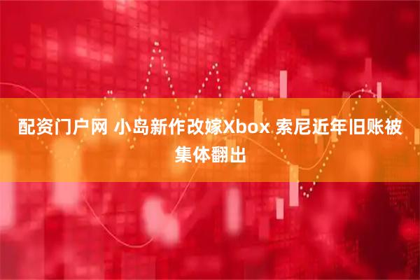 配资门户网 小岛新作改嫁Xbox 索尼近年旧账被集体翻出