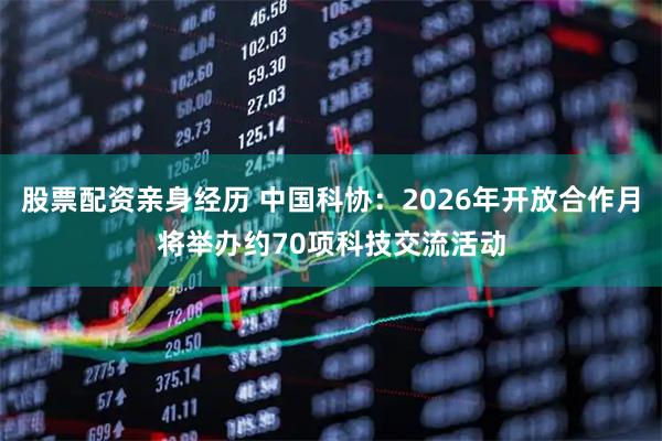 股票配资亲身经历 中国科协：2026年开放合作月将举办约70项科技交流活动