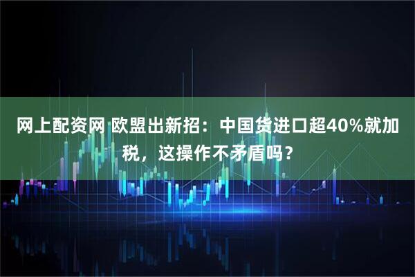 网上配资网 欧盟出新招：中国货进口超40%就加税，这操作不矛盾吗？