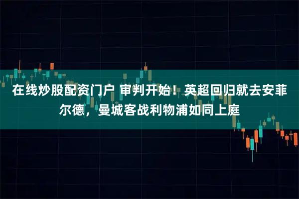 在线炒股配资门户 审判开始！英超回归就去安菲尔德，曼城客战利物浦如同上庭