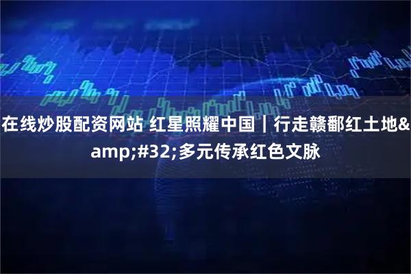 在线炒股配资网站 红星照耀中国｜行走赣鄱红土地 多元传承红色文脉